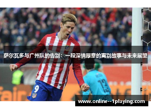 萨尔瓦多与广州队的告别:一段深情厚意的离别故事与未来展望 萨尔瓦多与广州队的告别:一段深情厚意的离别故事与未来展望