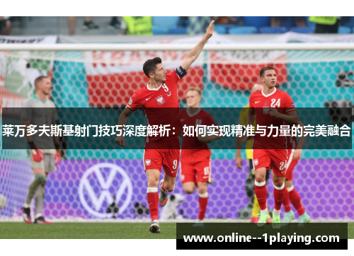 莱万多夫斯基射门技巧深度解析：如何实现精准与力量的完美融合
