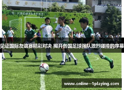 见证国际友谊赛精彩对决 揭开各国足球强队激烈碰撞的序幕