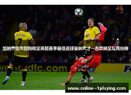 加纳乔惊天倒钩锁定英超赛季最佳进球曼联天才一击震撼足坛再创神