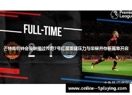 芒特高价转会曼联接过传奇7号红魔重建压力与荣耀并存新篇章开启